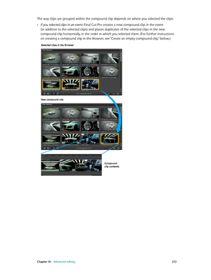 Page 272 Chapter 10    Advanced editing 272
The way clips are grouped within the compound clip depends on where you selected the clips:
 •If you selected clips in an event: Final Cut Pro creates a new compound clip in the event 
(in addition to the selected clips) and places duplicates of the selected clips in the new 
compound clip horizontally, in the order in which you selected them. (For further instructions 
on creating a compound clip in the Browser, see “Create an empty compound clip,” below.)
Selected...