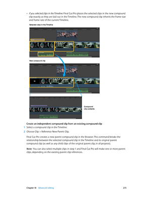 Page 273 Chapter 10    Advanced editing 273
 •If you selected clips in the Timeline: Final Cut Pro places the selected clips in the new compound 
clip exactly as they are laid out in the Timeline. The new compound clip inherits the frame size 
and frame rate of the current Timeline.
Selected clips in the Timeline 
New compound clip
Compound 
clip contents
Create an independent compound clip from an existing compound clip
 1 Select a compound clip in the Timeline.
 2 Choose Clip > Reference New Parent Clip.
Final...