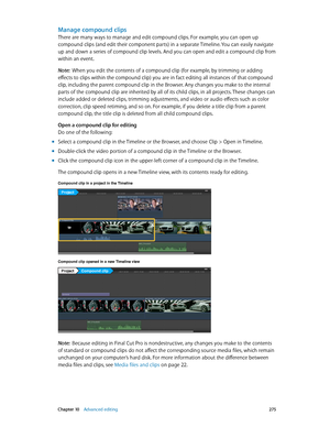 Page 275 Chapter 10    Advanced editing 275
Manage compound clips
There are many ways to manage and edit compound clips. For example, you can open up 
compound clips (and edit their component parts) in a separate Timeline. You can easily navigate 
up and down a series of compound clip levels. And you can open and edit a compound clip from 
within an event.
Note:  When you edit the contents of a compound clip (for example, by trimming or adding 
effects to clips within the compound clip) you are in fact editing...