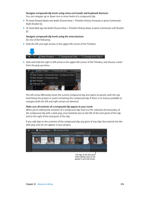 Page 276 Chapter 10    Advanced editing 276
Navigate compound clip levels using menu commands and keyboard shortcuts
You can navigate up or down one or more levels of a compound clip.
 mTo move forward (down one level): Choose View > Timeline History Forward, or press Command–
Right Bracket (]).
 mTo move back (up one level): Choose View > T imeline History Back, or press Command–Left Bracket 
([).
Navigate compound clip levels using the arrow buttons
Do one of the following:
 mClick the left and right arrows in...