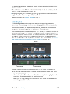 Page 277 Chapter 10    Advanced editing 277
To have the new clip material appear in your project, do one of the following to make room for 
the new material:
 mReduce the total duration of the other clips inside the compound clip. For example, you could 
trim one or more clips inside the compound clip.
 mClose the compound clip to navigate up one level, and extend the total duration of the parent 
clip (the “outside shell” of the compound clip) in the Timeline.
For more information, see  Trimming overview
 on...