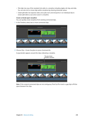 Page 278 Chapter 10    Advanced editing 278
 •Trim clips: Use any of the standard trim edits in a storyline, including ripple, roll, slip, and slide. 
You can also trim or move clips within storylines by entering timecode values.
 •Create split edits: Set separate video and audio start and end points in an individual clip to 
create split edits (L-cuts and J-cuts) in a storyline.
Create or break apart storylines
You can quickly create storylines from existing connected clips.
 1 In the Timeline, select two or...