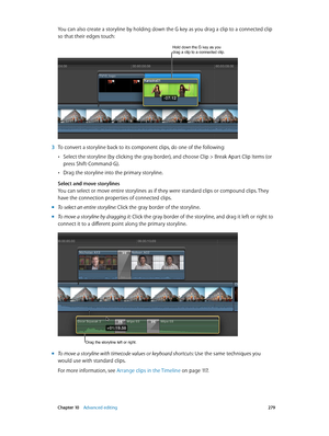 Page 279 Chapter 10    Advanced editing 279
You can also create a storyline by holding down the G key as you drag a clip to a connected clip 
so that their edges touch:
Hold down the G key as you drag a clip to a connected clip.
 3 To convert a storyline back to its component clips, do one of the following:
 •Select the storyline (by clicking the gray border), and choose Clip > Break Apart Clip Items (or 
press Shift-Command-G). 
 •Drag the storyline into the primary storyline.
Select and move storylines
You can...