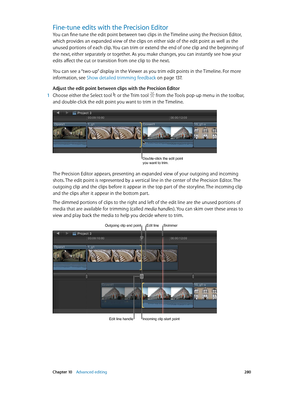 Page 280 Chapter 10    Advanced editing 280
Fine-tune edits with the Precision Editor
You can fine-tune the edit point between two clips in the Timeline using the Precision Editor, 
which provides an expanded view of the clips on either side of the edit point as well as the 
unused portions of each clip. You can trim or extend the end of one clip and the beginning of 
the next, either separately or together. As you make changes, you can instantly see how your 
edits affect the cut or transition from one clip to...