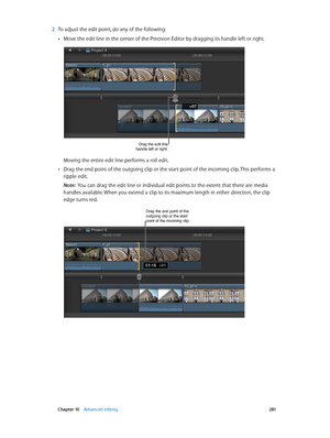 Page 281 Chapter 10    Advanced editing 2 81
 2 To adjust the edit point, do any of the following:
 •Move the edit line in the center of the Precision Editor by dragging its handle left or right.
Drag the edit line 
handle left or right.
Moving the entire edit line performs a roll edit.
 •Drag the end point of the outgoing clip or the start point of the incoming clip. This performs a 
ripple edit.
Note:  You can drag the edit line or individual edit points to the extent that there are media 
handles available....