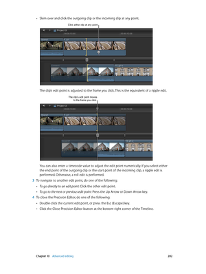 Page 282 Chapter 10    Advanced editing 282
 •Skim over and click the outgoing clip or the incoming clip at any point. 
Click either clip at any point.
The clip’s edit point is adjusted to the frame you click. This is the equivalent of a ripple edit.
The clip’s edit point moves to the frame you click.
You can also enter a timecode value to adjust the edit point numerically. If you select either 
the end point of the outgoing clip or the start point of the incoming clip, a ripple edit is 
performed. Otherwise, a...