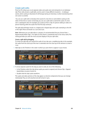 Page 283 Chapter 10    Advanced editing 283
Create split edits
Final Cut Pro allows you to set separate video and audio start and end points in an individual 
clip. These edits, known as split edits, can be used in many different situations—in dialogue 
scenes, when cutting to illustrative B-roll footage during an interview, or when transitioning from 
one scene to another.
 You can use a split edit to introduce the sound of a new shot or scene before cutting to the 
video of that shot or scene. Conversely, you...