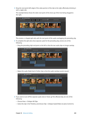 Page 284 Chapter 10    Advanced editing 284
 3 Drag the start point (left edge) of the video portion of the clip to the right, effectively trimming it 
with a ripple edit. 
The example below shows the video start point of the close-up of the man being dragged to 
the right.
This creates a J-shaped split edit, with the start point of the audio overlapping the preceding clip.
 4 To complete the split edit, show separate audio for the preceding clip, and do one of the 
following:
 •Drag the preceding clip’s end...