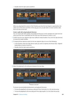 Page 285 Chapter 10    Advanced editing 285
 •Double-click the clip’s audio waveform.
When you play back this section of the Timeline, you hear the man begin to speak before the 
video cuts to the close-up of him. In this way, you can use split edits to create seamless edits 
from one shot to the next.
Create a split edit using keyboard shortcuts
You can create split edits quickly using keyboard shortcuts. In this example, the audio from the 
close-up of the man is extended over the close-up of the woman to...