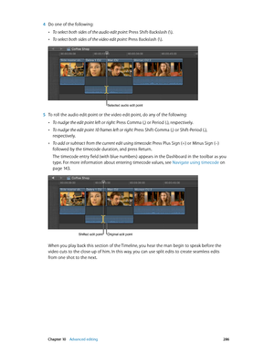 Page 286 Chapter 10    Advanced editing 286
 4 Do one of the following:
 •To select both sides of the audio edit point: Press Shift-Backslash (\).
 •To select both sides of the video edit point: Press Backslash (\).
Selected audio edit point
 5 To roll the audio edit point or the video edit point, do any of the following:
 •To nudge the edit point left or right: Press Comma (,) or Period (.), respectively.
 •To nudge the edit point 10 frames left or right: Press Shift-Comma (,) or Shift-Period (.),...