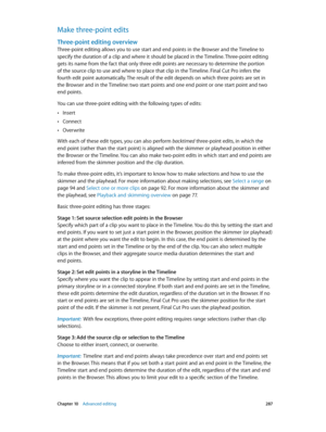 Page 287 Chapter 10    Advanced editing 287
Make three-point edits
Three-point editing overview
Three-point editing allows you to use start and end points in the Browser and the Timeline to 
specify the duration of a clip and where it should be placed in the Timeline. Three-point editing 
gets its name from the fact that only three edit points are necessary to determine the portion 
of the source clip to use and where to place that clip in the Timeline. Final Cut Pro infers the 
fourth edit point automatically....