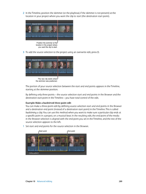 Page 289 Chapter 10    Advanced editing 289
 2 In the Timeline, position the skimmer (or the playhead, if the skimmer is not present) at the 
location in your project where you want the clip to start (the destination start point). 
Position the skimmer at the 
location in the project where  you want the clip to start.
 3 To add the source selection to the project using an overwrite edit, press D.
The new clip starts where 
the skimmer was positioned.
The portion of your source selection between the start and end...