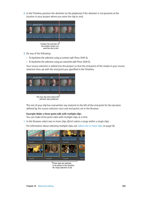 Page 290 Chapter 10    Advanced editing 290
 2 In the Timeline, position the skimmer (or the playhead, if the skimmer is not present) at the 
location in your project where you want the clip to end. 
Position the skimmer at 
the location where you  want the clip to end.
 3 Do any of the following:
 •To backtime the selection using a connect edit: Press Shift-Q.
 •To backtime the selection using an overwrite edit: Press Shift-D.
Your source selection is edited into the project so that the end point of the media...