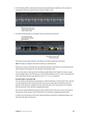 Page 291 Chapter 10    Advanced editing 2 91
 2 In the Timeline, define a destination start point by positioning the skimmer at the location in 
your project where you want the clip or group of clips to start.
Position the skimmer at the 
location where you want the 
group of clips to begin.
 3 To add the selected clips to the project using an overwrite edit, press D.
The new group of clips begins where the skimmer 
was positioned.
The playhead moves to the 
end of the new clips.
The entire group of clips...