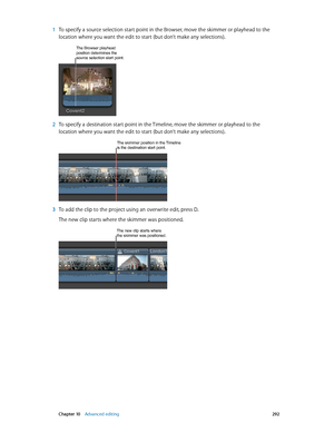 Page 292 Chapter 10    Advanced editing 292
 1 To specify a source selection start point in the Browser, move the skimmer or playhead to the 
location where you want the edit to start (but don’t make any selections).
The Browser playhead position determines the 
source selection start point.
 2 To specify a destination start point in the Timeline, move the skimmer or playhead to the 
location where you want the edit to start (but don’t make any selections).
The skimmer position in the Timeline is the destination...