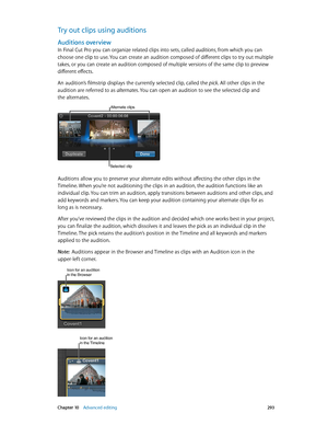 Page 293 Chapter 10    Advanced editing 293
Try out clips using auditions
Auditions overview
In Final Cut Pro you can organize related clips into sets, called auditions, from which you can 
choose one clip to use. You can create an audition composed of different clips to try out multiple 
takes, or you can create an audition composed of multiple versions of the same clip to preview 
different effects.
An audition’s filmstrip displays the currently selected clip, called the pick. All other clips in the 
audition...