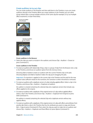 Page 294 Chapter 10    Advanced editing 294
Create auditions to try out clips
You can create auditions in the Browser and then add them to the Timeline, or you can create 
auditions directly in the Timeline. When you create auditions in the Timeline, you can either 
group related clips or group multiple versions of the same clip (for example, to try out multiple 
effect treatments or lower-third titles).
Icon for an audition in the Browser
Icon for an audition in the Timeline
Create auditions in the Browser...