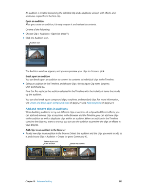 Page 295 Chapter 10    Advanced editing 295
An audition is created containing the selected clip and a duplicate version with effects and 
attributes copied from the first clip.
Open an audition
After you create an audition, it’s easy to open it and review its contents.
Do one of the following:
 mChoose Clip > Audition > Open (or press Y ).
 mClick the Audition icon.
Audition icon
The Audition window appears, and you can preview your clips to choose a pick.
Break apart an audition
You can break apart an audition...