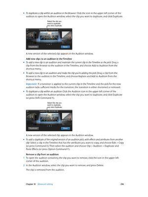 Page 296 Chapter 10    Advanced editing 296
 mTo duplicate a clip within an audition in the Browser: Click the icon in the upper-left corner of the 
audition to open the Audition window, select the clip you want to duplicate, and click Duplicate.
Select the clip you want to duplicate, 
and click Duplicate.
A new version of the selected clip appears in the Audition window.
Add new clips to an audition in the Timeline
 mTo add a new clip to an audition and maintain the current clip in the Timeline as the pick:...