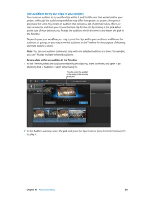 Page 297 Chapter 10    Advanced editing 297
Use auditions to try out clips in your project
You create an audition to try out the clips within it and find the one that works best for your 
project. Although the auditioning workflow may differ from project to project, the general 
process is the same. You create an audition that contains a set of alternate takes, effects, or 
text treatments, and then you choose the best clip for the edit by making it the pick. When 
you’re sure of your decision, you finalize the...