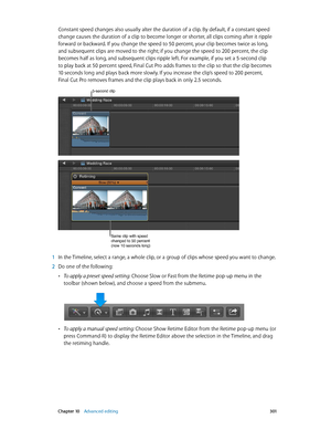 Page 301 Chapter 10    Advanced editing 3 01
Constant speed changes also usually alter the duration of a clip. By default, if a constant speed 
change causes the duration of a clip to become longer or shorter, all clips coming after it ripple 
forward or backward. If you change the speed to 50 percent, your clip becomes twice as long, 
and subsequent clips are moved to the right; if you change the speed to 200 percent, the clip 
becomes half as long, and subsequent clips ripple left. For example, if you set a...