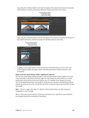 Page 302 Chapter 10    Advanced editing 302
If you drag the retiming handle to the right, the speed of the selection decreases, the duration 
of the selection increases, and the bar above the Timeline selection turns orange.
Drag the retiming handle to the right to create 
a slow-motion effect.
If you drag the retiming handle to the left, the speed of the selection increases, the duration of 
the selection decreases, and the bar above the Timeline selection turns blue.
Drag the retiming handle to the left to...