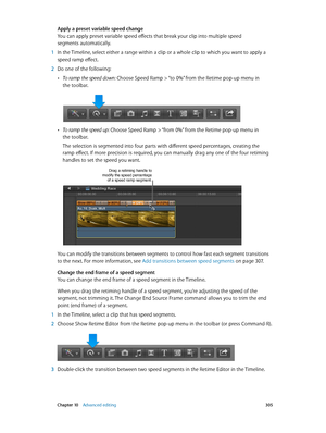 Page 305 Chapter 10    Advanced editing 305
Apply a preset variable speed change
You can apply preset variable speed effects that break your clip into multiple speed 
segments automatically.
 1 In the Timeline, select either a range within a clip or a whole clip to which you want to apply a 
speed ramp effect.
 2 Do one of the following:
 •To ramp the speed down: Choose Speed Ramp > “to 0%” from the Retime pop-up menu in 
the toolbar.
 •To ramp the speed up: Choose Speed Ramp > “from 0%” from the Retime pop-up...