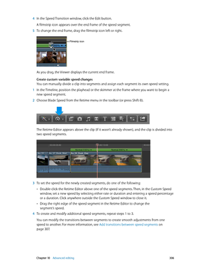 Page 306 Chapter 10    Advanced editing 306
 4 In the Speed Transition window, click the Edit button.
A filmstrip icon appears over the end frame of the speed segment.
 5 To change the end frame, drag the filmstrip icon left or right.
Filmstrip icon
As you drag, the Viewer displays the current end frame.
Create custom variable speed changes
You can manually divide a clip into segments and assign each segment its own speed setting.
 1 In the Timeline, position the playhead or the skimmer at the frame where you...