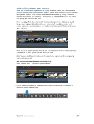 Page 307 Chapter 10    Advanced editing 307
Add transitions between speed segments
When two adjacent speed segments are set to play at different speeds, you can control how 
smoothly the video switches between the playback speeds. When there’s no transition between 
the segments, playback shifts suddenly from one speed to another. By adding a transition 
between the segments, you can create a more gradual, or ramped, effect. You can also control 
how quickly that transition takes place.
When you apply effects...