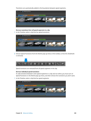 Page 308 Chapter 10    Advanced editing 308
Transitions are automatically added to the boundaries between speed segments.
Remove transitions from all speed segments in a clip
 1 In the Timeline, select a clip that has speed transitions.
 2 Choose Speed Transitions from the Retime pop-up menu in the toolbar, so that the checkmark 
is removed.
Speed transitions are removed from all speed segments in the clip.
Remove individual speed transitions
To add transitions between some speed segments in a clip and not...