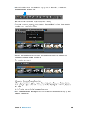 Page 309 Chapter 10    Advanced editing 309
 2 Choose Speed Transitions from the Retime pop-up menu in the toolbar, so that there’s a 
checkmark next to the menu item.
Speed transitions are added to all speed segments in the clip.
 3 To remove a transition between speed segments, double-click the last frame of the outgoing 
speed segment in the Retime Editor.
 4 Deselect the Speed Transition checkbox in the Speed Transition window, and then click 
anywhere outside the window to dismiss it.
The transition is...