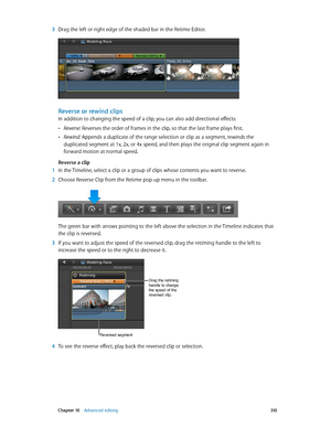 Page 310 Chapter 10    Advanced editing 310
 3 Drag the left or right edge of the shaded bar in the Retime Editor. 
Reverse or rewind clips
In addition to changing the speed of a clip, you can also add directional effects:
 •Reverse: Reverses the order of frames in the clip, so that the last frame plays first.
 •Rewind: Appends a duplicate of the range selection or clip as a segment, rewinds the 
duplicated segment at 1x, 2x, or 4x speed, and then plays the original clip segment again in 
forward motion at...