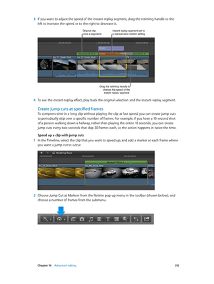 Page 312 Chapter 10    Advanced editing 312
 3 If you want to adjust the speed of the instant replay segment, drag the retiming handle to the 
left to increase the speed or to the right to decrease it.
Original clip(now a segment)Instant replay segment set to a manual slow-motion setting
Drag the retiming handle to 
change the speed of the instant replay segment.
 4 To see the instant replay effect, play back the original selection and the instant replay segment.
Create jump cuts at specified frames
To compress...