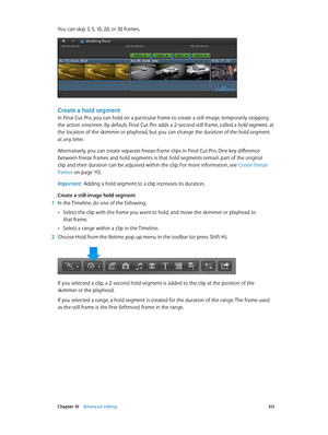 Page 313 Chapter 10    Advanced editing 313
You can skip 3, 5, 10, 20, or 30 frames.
Create a hold segment
In Final Cut Pro, you can hold on a particular frame to create a still image, temporarily stopping 
the action onscreen. By default, Final Cut Pro adds a 2-second still frame, called a hold segment, at 
the location of the skimmer or playhead, but you can change the duration of the hold segment 
at any time.
Alternatively, you can create separate freeze-frame clips in Final Cut Pro. One key difference...