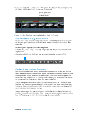 Page 314 Chapter 10    Advanced editing 314
 3 If you want to adjust the duration of the hold segment, drag the segment’s retiming handle to 
the right to increase the duration, or to the left to decrease it.
Drag the retiming handle to change the duration 
of the hold segment.
 4 To see the effect of the hold segment, play back the clip in the Timeline.
Reset retimed clips to play at normal speeds
You can reset a range selection or a clip to play back at normal (100 percent) speed at any time. 
Resetting the...