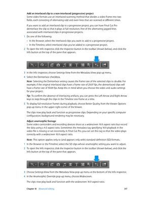 Page 317 Chapter 10    Advanced editing 317
Add an interlaced clip to a non-interlaced (progressive) project
Some video formats use an interlaced scanning method that divides a video frame into two 
fields, each consisting of alternating odd and even lines that are scanned at different times. 
If you want to add an interlaced clip to a progressive project, you can have Final Cut Pro 
deinterlace the clip so that it plays at full resolution, free of the alternating jagged lines 
associated with interlaced clips...