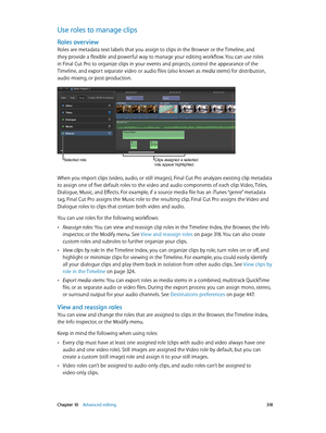 Page 318 Chapter 10    Advanced editing 318
Use roles to manage clips
Roles overview
Roles are metadata text labels that you assign to clips in the Browser or the Timeline, and 
they provide a flexible and powerful way to manage your editing workflow. You can use roles 
in Final Cut Pro to organize clips in your events and projects, control the appearance of the 
Timeline, and export separate video or audio files (also known as media stems) for distribution, 
audio mixing, or post-production.
Selected roleClips...