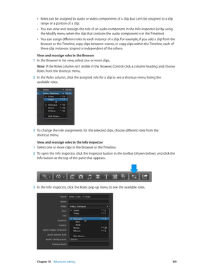 Page 319 Chapter 10    Advanced editing 319
 •Roles can be assigned to audio or video components of a clip, but can’t be assigned to a clip 
range or a portion of a clip.
 •You can view and reassign the role of an audio component in the Info inspector (or by using 
the Modify menu when the clip that contains the audio component is in the Timeline).
 •You can assign different roles to each instance of a clip. For example, if you add a clip from the 
Browser to the Timeline, copy clips between events, or copy...