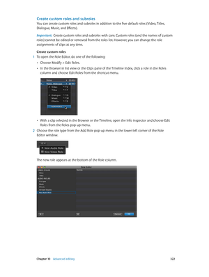 Page 322 Chapter 10    Advanced editing 322
Create custom roles and subroles
You can create custom roles and subroles in addition to the five default roles ( Video, Titles, 
Dialogue, Music, and Effects).
Important:  Create custom roles and subroles with care. Custom roles (and the names of custom 
roles) cannot be edited or removed from the roles list. However, you can change the role 
assignments of clips at any time.
Create custom roles
 1 To open the Role Editor, do one of the following:
 •Choose Modify >...
