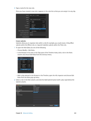 Page 323 Chapter 10    Advanced editing 323
 3 Type a name for the new role.
Once you have created a new role, it appears in the roles list so that you can assign it to any clip.
Create subroles
Subroles allow you to organize roles within a role; for example, you could create a Foley Effect 
subrole within the Effects role, or a Spanish Subtitles subrole within the Titles role.
 1 To open the Role Editor, do one of the following:
 •Choose Modify > Edit Roles.
 •In the Browser in list view or the Clips pane of...