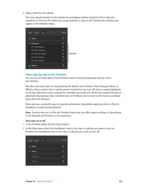 Page 324 Chapter 10    Advanced editing 324
 3 Type a name for the subrole.
The new subrole remains in the Subrole list and appears below its parent role in roles lists 
elsewhere in Final Cut Pro. When you assign subroles to clips in the Timeline, the subroles also 
appear in the Timeline Index.
Subroles
View clips by role in the Timeline
You can use the Roles pane of the Timeline Index to view and play back clips by role in 
the Timeline.
All video and audio clips are organized by the default roles of Video,...