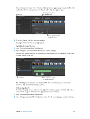 Page 325 Chapter 10    Advanced editing 325
Active roles appear in color in the Timeline, and inactive roles appear gray. If you turn off all video 
or all audio roles, the respective portion of audio-video clips also appears gray.
Clips assigned an active role appear in color.
Clips assigned an inactive 
role appear in gray.
Active roles
 3 To preview clips by role, play back your project. 
Only clips with active roles assigned play back.
Highlight roles in the Timeline
 1 In the Timeline Index, click the Roles...