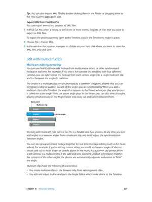 Page 327 Chapter 10    Advanced editing 327
Tip:  You can also import XML files by double-clicking them in the Finder or dragging them to 
the Final Cut Pro application icon. 
Export XML from Final Cut Pro
You can export events and projects as XML files.
 1 In Final Cut Pro, select a library, or select one or more events, projects, or clips that you want to 
export as XML files. 
To export the project currently open in the Timeline, click in the Timeline to make it active.
 2 Choose File > Export XML.
 3 In the...