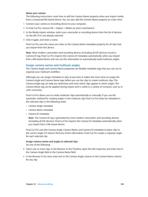 Page 330 Chapter 10    Advanced editing 330
Name your camera
The following instructions cover how to add the Camera Name property when you import media 
from a connected file-based device. You can also add the Camera Name property at a later time.
 1 Connect your camera or recording device to your computer.
 2 In Final Cut Pro, choose File > Import > Media (or press Command-I).
 3 In the Media Import window, select your camcorder or recording device from the list of devices 
on the left, if it’s not already...