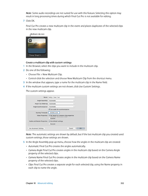 Page 332 Chapter 10    Advanced editing 332
Note:  Some audio recordings are not suited for use with this feature. Selecting this option may 
result in long processing times during which Final Cut Pro is not available for editing.
 7 Click OK.
Final Cut Pro creates a new multicam clip in the event and places duplicates of the selected clips 
in the new multicam clip.
Multicam clip icon
Create a multicam clip with custom settings
 1 In the Browser, select the clips you want to include in the multicam clip.
 2 Do...