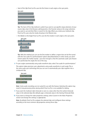 Page 334 Chapter 10    Advanced editing 334
 •Start of First Clip: Final Cut Pro uses the first frame in each angle as the sync point. 
Sync point
Tip:  The Start of First Clip method is useful if you want to use specific range selections of your 
source clips only. In the Browser, add keywords or the Favorite rating to the range selections 
you want to use and then filter or search for the clips. When you create your multicam clip, 
Final Cut Pro uses only the media showing in the filtered view.
 •First Marker...
