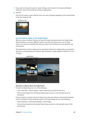 Page 335 Chapter 10    Advanced editing 335
 11 If you want to change the audio or render settings, select Custom in the Audio and Render 
Properties section and change the settings as appropriate.
 12 Click OK.
Final Cut Pro creates a new multicam clip in the event and places duplicates of the selected clips 
in the new multicam clip.
Multicam clip icon
Cut and switch angles in the Angle Viewer
After you create a multicam clip, you can watch all angles simultaneously in the Angle Viewer 
while switching or...