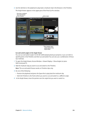 Page 336 Chapter 10    Advanced editing 336
 2 Use the skimmer or the playhead to play back a multicam clip in the Browser or the Timeline.
The Angle Viewer appears in the upper part of the Final Cut Pro window.
The multicam clip’s 
angles appear in the 
Angle Viewer.
Active angle
Play back a multicam clip in the Browser 
or the Timeline.
Cut and switch angles in the Angle Viewer
You can cut and switch angles “on the fly” (while playing back your project), or you can skim to 
specific points in the Timeline and...