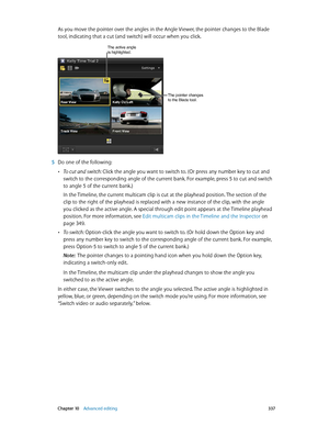 Page 337 Chapter 10    Advanced editing 337
As you move the pointer over the angles in the Angle Viewer, the pointer changes to the Blade 
tool, indicating that a cut (and switch) will occur when you click. 
The pointer changes 
to the Blade tool.
The active angle is highlighted.
 5 Do one of the following:
 •To cut and switch: Click the angle you want to switch to. (Or press any number key to cut and 
switch to the corresponding angle of the current bank. For example, press 5 to cut and switch 
to angle 5 of...