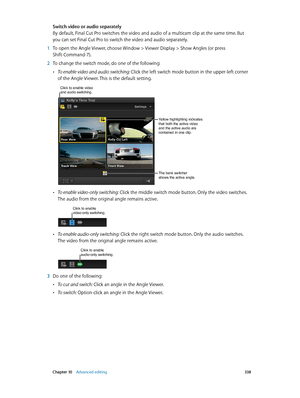 Page 338 Chapter 10    Advanced editing 338
Switch video or audio separately
By default, Final Cut Pro switches the video and audio of a multicam clip at the same time. But 
you can set Final Cut Pro to switch the video and audio separately. 
 1 To open the Angle Viewer, choose Window > Viewer Display > Show Angles (or press 
Shift-Command-7).
 2 To change the switch mode, do one of the following:
 •To enable video and audio switching: Click the left switch mode button in the upper-left corner 
of the Angle...